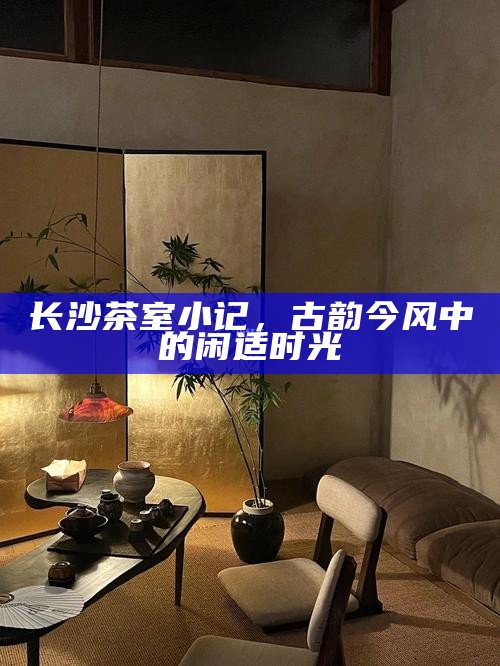 长沙茶室小记，古韵今风中的闲适时光
